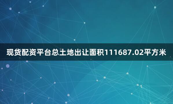 现货配资平台总土地出让面积111687.02平方米