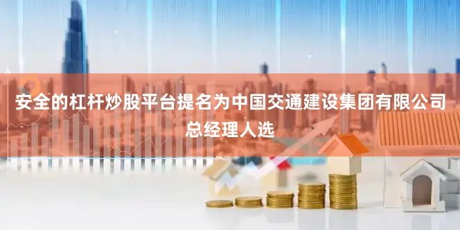安全的杠杆炒股平台提名为中国交通建设集团有限公司总经理人选