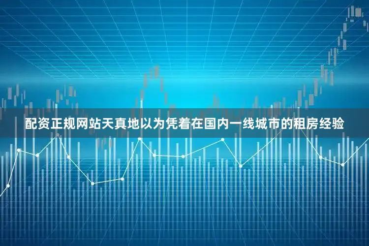 配资正规网站天真地以为凭着在国内一线城市的租房经验