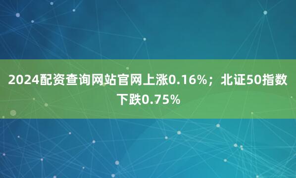 2024配资查询网站官网上涨0.16%；北证50指数下跌0.75%