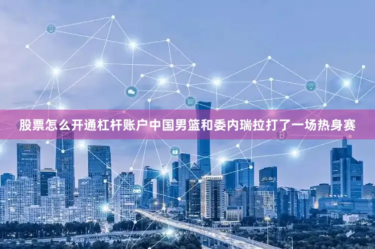 股票怎么开通杠杆账户中国男篮和委内瑞拉打了一场热身赛