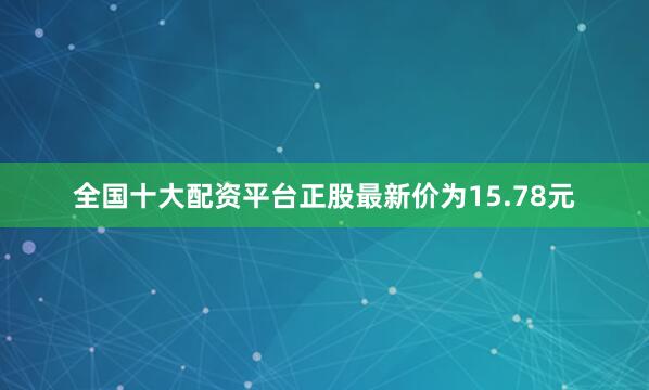 全国十大配资平台正股最新价为15.78元