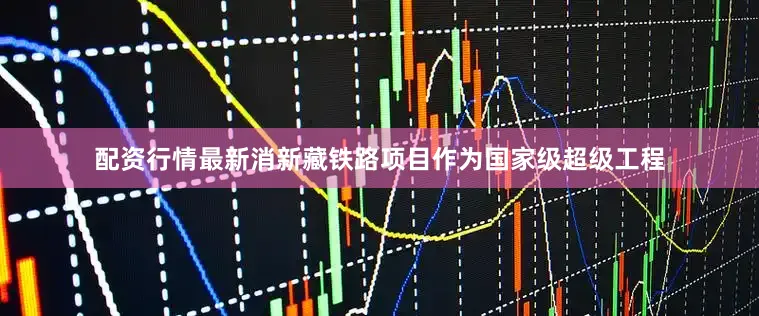 配资行情最新消新藏铁路项目作为国家级超级工程