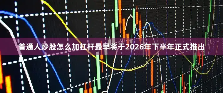 普通人炒股怎么加杠杆最早将于2026年下半年正式推出