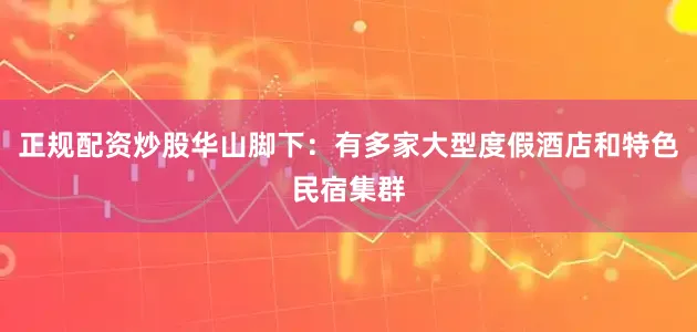 正规配资炒股华山脚下：有多家大型度假酒店和特色民宿集群