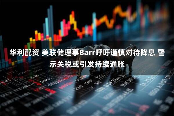 华利配资 美联储理事Barr呼吁谨慎对待降息 警示关税或引发持续通胀