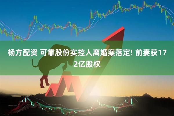 杨方配资 可靠股份实控人离婚案落定! 前妻获172亿股权