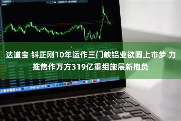 达道宝 钭正刚10年运作三门峡铝业欲圆上市梦 力推焦作万方319亿重组施展新抱负