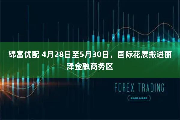 锦富优配 4月28日至5月30日，国际花展搬进丽泽金融商务区