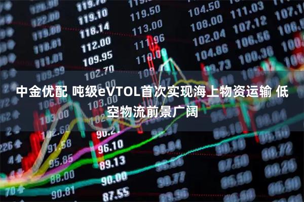 中金优配 吨级eVTOL首次实现海上物资运输 低空物流前景广阔