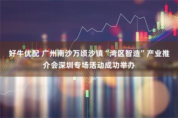 好牛优配 广州南沙万顷沙镇“湾区智造”产业推介会深圳专场活动成功举办