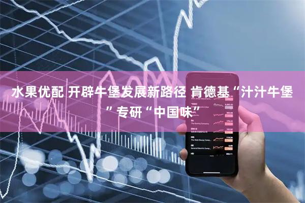 水果优配 开辟牛堡发展新路径 肯德基“汁汁牛堡”专研“中国味”