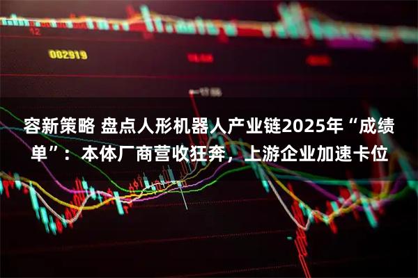 容新策略 盘点人形机器人产业链2025年“成绩单”：本体厂商营收狂奔，上游企业加速卡位