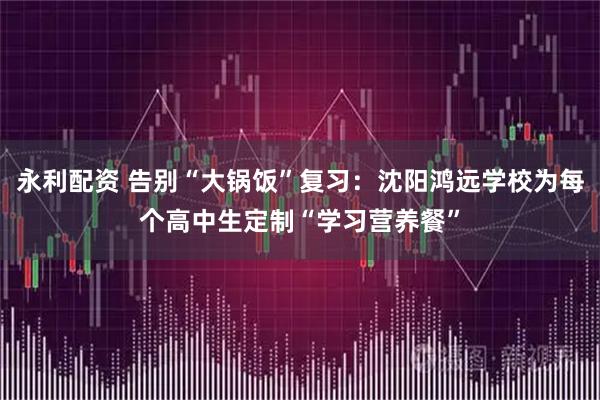 永利配资 告别“大锅饭”复习：沈阳鸿远学校为每个高中生定制“学习营养餐”
