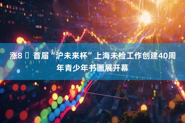 涨8 ​首届“沪未来杯”上海未检工作创建40周年青少年书画展开幕