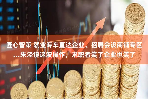 匠心智策 就业专车直达企业、招聘会设商铺专区…朱泾镇这波操作，求职者笑了企业也笑了