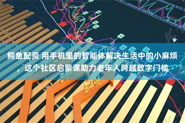 鳄鱼配资 用手机里的智能体解决生活中的小麻烦，这个社区启蒙课助力老年人跨越数字门槛