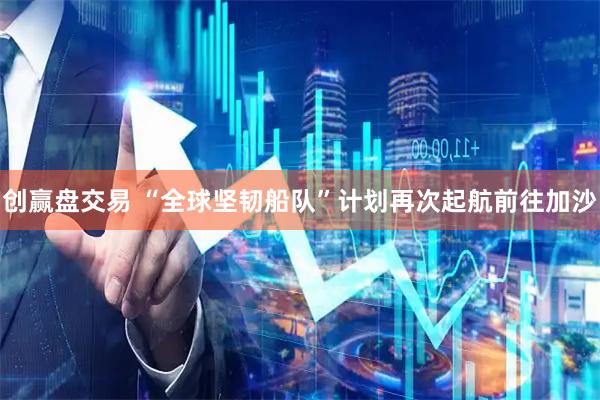 创赢盘交易 “全球坚韧船队”计划再次起航前往加沙