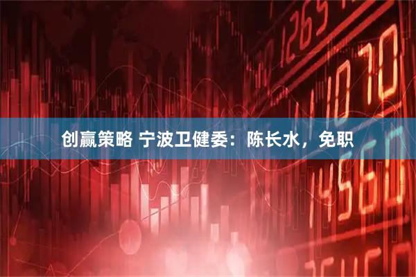 创赢策略 宁波卫健委：陈长水，免职