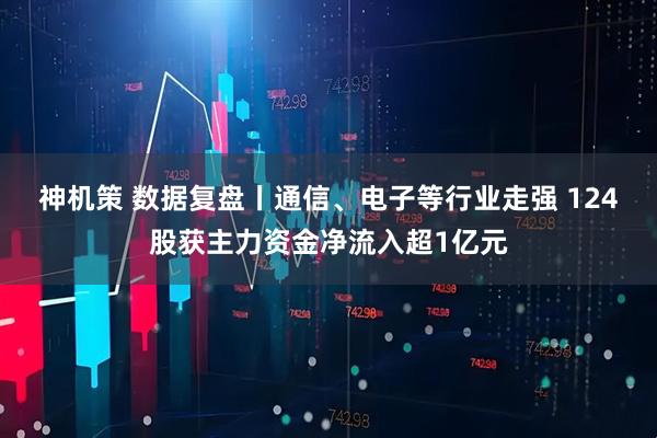 神机策 数据复盘丨通信、电子等行业走强 124股获主力资金净流入超1亿元