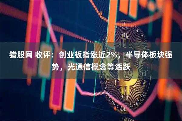 猎股网 收评：创业板指涨近2%，半导体板块强势，光通信概念等活跃