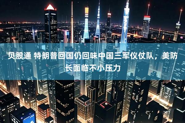 贝股通 特朗普回国仍回味中国三军仪仗队，美防长面临不小压力