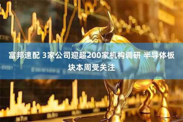 富邦速配 3家公司迎超200家机构调研 半导体板块本周受关注