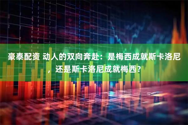 豪泰配资 动人的双向奔赴：是梅西成就斯卡洛尼，还是斯卡洛尼成就梅西？