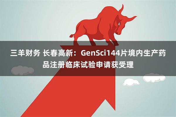 三羊财务 长春高新：GenSci144片境内生产药品注册临床试验申请获受理